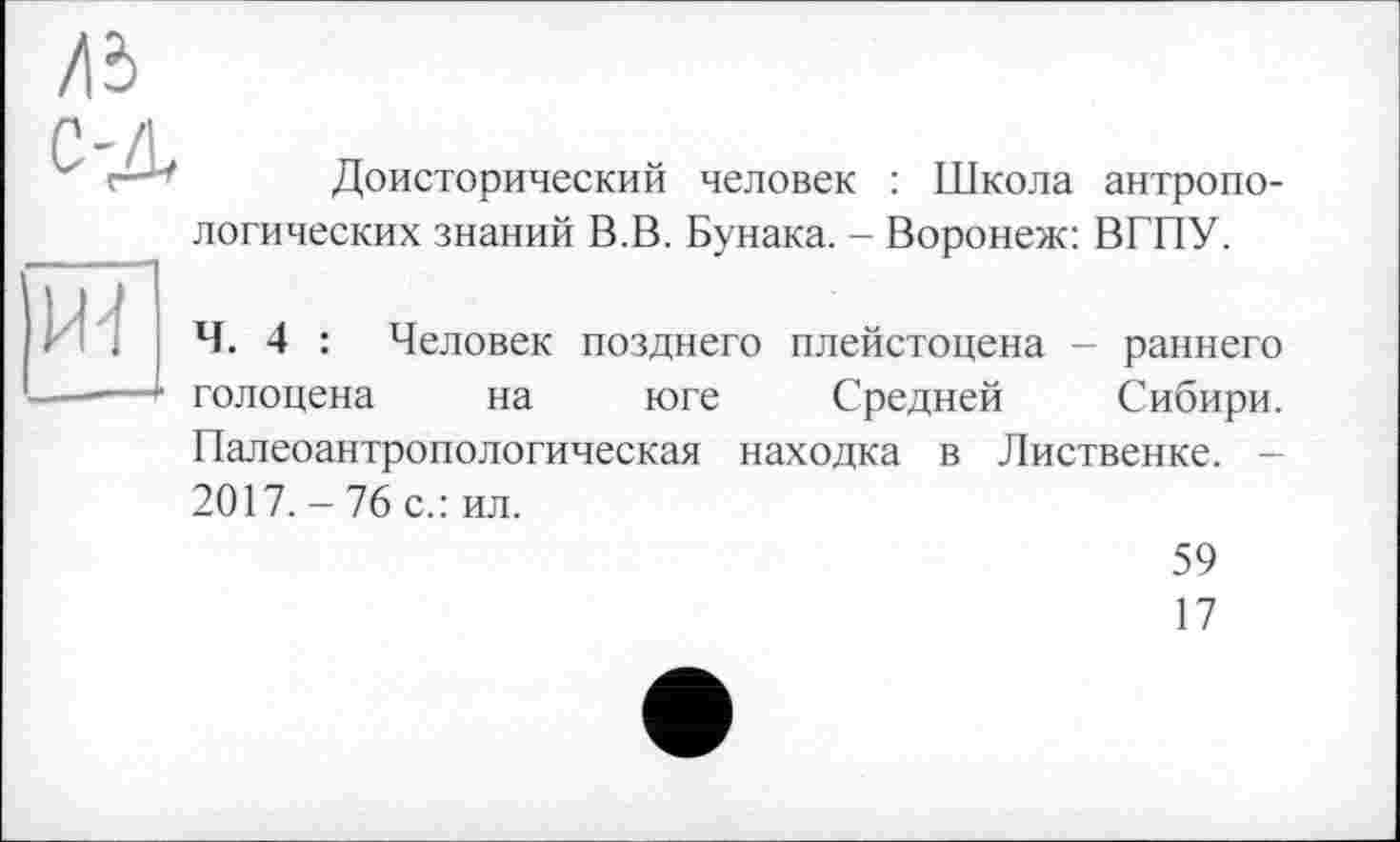 ﻿Доисторический человек : Школа антропологических знаний В.В. Бунака. - Воронеж: ВГПУ.
Ч. 4 : Человек позднего плейстоцена - раннего голоцена на юге Средней Сибири. Палеоантропологическая находка в Лиственке. -2017. - 76 с.: ил.
59
17